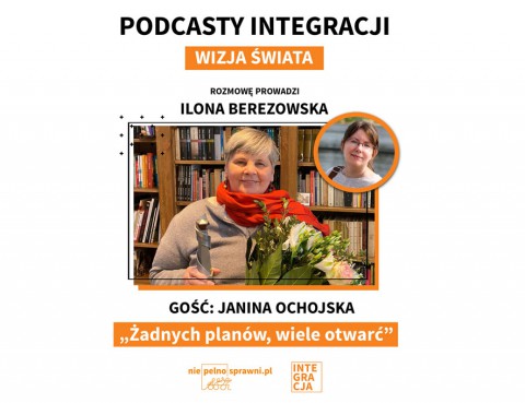 Napisy od góry: podcasty Integracji. Wizja świata. Rozmowę prowadzi: Ilona Berezowska. Gość: Janina Ochojska. Tytuł: Żadnych planów, wiele otwarć. Na dole loga portalu Niepelnosprawni.pl i Integracji. Na środku zdjęcia obu Pań, Janina Ochojska trzyma statuetkę i kwiaty