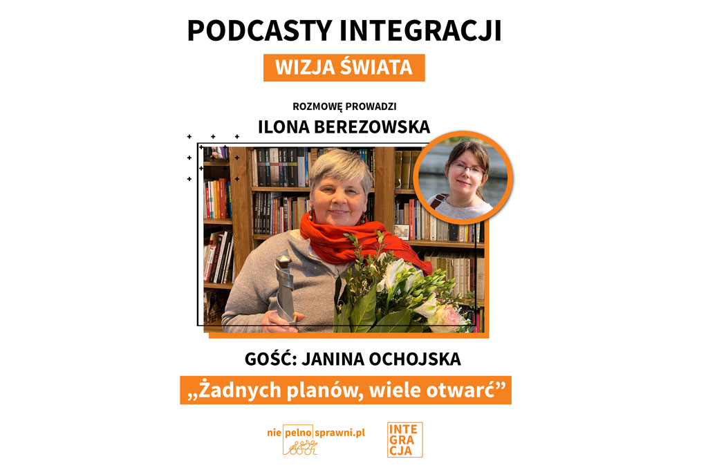 Napisy od góry: podcasty Integracji. Wizja świata. Rozmowę prowadzi: Ilona Berezowska. Gość: Janina Ochojska. Tytuł: Żadnych planów, wiele otwarć. Na dole loga portalu Niepelnosprawni.pl i Integracji. Na środku zdjęcia obu Pań, Janina Ochojska trzyma statuetkę i kwiaty